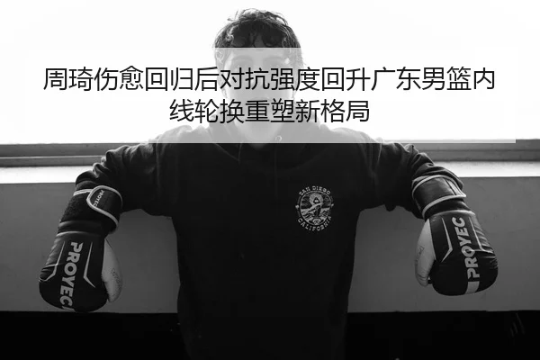 周琦伤愈回归后对抗强度回升广东男篮内线轮换重塑新格局（YHSPORTS）