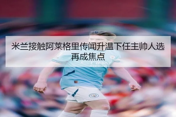 米兰接触阿莱格里传闻升温下任主帅人选再成焦点（YHSPORTS）